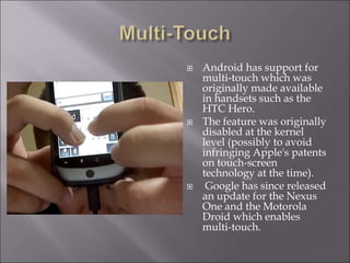  Android has support for
multi-touch which was
originally made available
in handsets such as the
HTC Hero.
 The feature was originally
disabled at the kernel
level (possibly to avoid
infringing Apple's patents
on touch-screen
technology at the time).
 Google has since released
an update for the Nexus
One and the Motorola
Droid which enables
multi-touch.
 