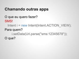 Chamando outras apps
O que eu quero fazer?
SMS!
Intent i = new Intent(Intent.ACTION_VIEW);
Para quem?
i.setData(Uri.parse("sms:12345678"));
O que?
 