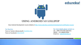 Using Android 5.0 lollipop
For Queries:
Post on Twitter @edurekaIN: #askEdureka
Post on Facebook /edurekaIN
For more details please contact us:
US : 1800 275 9730 (toll free)
INDIA : +91 88808 62004
Email Us : sales@edureka.co
View Android Development course details at http://www.edureka.co/android-development-certification-course
 
