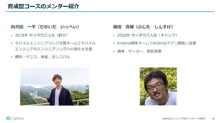 Androidエンジニア向けインターンの紹介
育成型コースのメンター紹介
4
向井田 一平（むかいだ いっぺい）
• 2018年 サイボウズ入社（新卒）
• モバイルエンジニアリング支援チームでモバイル
エンジニアのエンジニアリング力の強化を支援
• 趣味：テニス、麻雀、ガンニバル
藤田 真輔（ふじた しんすけ）
• 2022年 サイボウズ入社（キャリア）
• Kintone開発チームでAndroidアプリ開発に従事
• 趣味：サッカー、家庭菜園
 