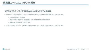 Androidエンジニア向けインターンの紹介
育成型コースのコンテンツ紹介
7
サブコンテンツ：サイボウズのAndroidエンジニアとの雑談
• サイボウズのAndroidエンジニアと雑談をすることで様々な話をすることができます
o 1on1で何を話すかは自由
o 就活のお悩み相談から、技術談義、はたまた趣味の話まで何でもOK
o 時間は30分〜60分を予定してます
• どのようなバックボーンを持ったAndroidエンジニアがいるかを知ることができます
 