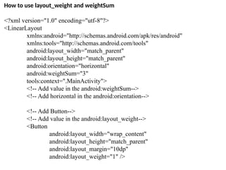 How to use layout_weight and weightSum
<?xml version="1.0" encoding="utf-8"?>
<LinearLayout
xmlns:android="http://schemas.android.com/apk/res/android"
xmlns:tools="http://schemas.android.com/tools"
android:layout_width="match_parent"
android:layout_height="match_parent"
android:orientation="horizontal"
android:weightSum="3"
tools:context=".MainActivity">
<!-- Add value in the android:weightSum-->
<!-- Add horizontal in the android:orientation-->
<!-- Add Button-->
<!-- Add value in the android:layout_weight-->
<Button
android:layout_width="wrap_content"
android:layout_height="match_parent"
android:layout_margin="10dp"
android:layout_weight="1" />
 