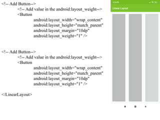 <!-- Add Button-->
<!-- Add value in the android:layout_weight-->
<Button
android:layout_width="wrap_content"
android:layout_height="match_parent"
android:layout_margin="10dp"
android:layout_weight="1" />
<!-- Add Button-->
<!-- Add value in the android:layout_weight-->
<Button
android:layout_width="wrap_content"
android:layout_height="match_parent"
android:layout_margin="10dp"
android:layout_weight="1" />
</LinearLayout>
 