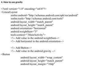4. How to use gravity
<?xml version="1.0" encoding="utf-8"?>
<LinearLayout
xmlns:android="http://schemas.android.com/apk/res/android"
xmlns:tools="http://schemas.android.com/tools"
android:layout_width="match_parent"
android:layout_height="match_parent"
android:orientation="horizontal"
android:weightSum="3"
tools:context=".MainActivity">
<!-- Add value in the android:weightSum-->
<!-- Add horizontal in the android:orientation-->
<!-- Add Button-->
<!-- Add value in the android:gravity -->
<Button
android:layout_width="wrap_content"
android:layout_height="match_parent"
android:layout_margin="10dp"
 