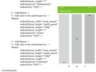 android:layout_weight="1"
android:gravity="bottom|center"
android:text="GFG" />
<!-- Add Button-->
<!-- Add value in the android:gravity -->
<Button
android:layout_width="wrap_content"
android:layout_height="match_parent"
android:layout_margin="10dp"
android:layout_weight="1"
android:gravity="center"
android:text="GFG" />
<!-- Add Button-->
<!-- Add value in the android:gravity -->
<Button
android:layout_width="wrap_content"
android:layout_height="match_parent"
android:layout_margin="10dp"
android:layout_weight="1"
android:gravity="center|top"
android:text="GFG" />
</LinearLayout>
 