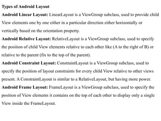 Types of Android Layout
Android Linear Layout: LinearLayout is a ViewGroup subclass, used to provide child
View elements one by one either in a particular direction either horizontally or
vertically based on the orientation property.
Android Relative Layout: RelativeLayout is a ViewGroup subclass, used to specify
the position of child View elements relative to each other like (A to the right of B) or
relative to the parent (fix to the top of the parent).
Android Constraint Layout: ConstraintLayout is a ViewGroup subclass, used to
specify the position of layout constraints for every child View relative to other views
present. A ConstraintLayout is similar to a RelativeLayout, but having more power.
Android Frame Layout: FrameLayout is a ViewGroup subclass, used to specify the
position of View elements it contains on the top of each other to display only a single
View inside the FrameLayout.
 