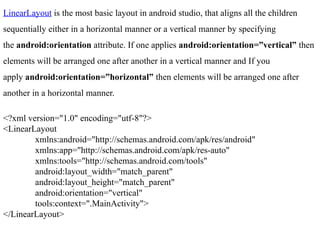 LinearLayout is the most basic layout in android studio, that aligns all the children
sequentially either in a horizontal manner or a vertical manner by specifying
the android:orientation attribute. If one applies android:orientation=”vertical” then
elements will be arranged one after another in a vertical manner and If you
apply android:orientation=”horizontal” then elements will be arranged one after
another in a horizontal manner.
<?xml version="1.0" encoding="utf-8"?>
<LinearLayout
xmlns:android="http://schemas.android.com/apk/res/android"
xmlns:app="http://schemas.android.com/apk/res-auto"
xmlns:tools="http://schemas.android.com/tools"
android:layout_width="match_parent"
android:layout_height="match_parent"
android:orientation="vertical"
tools:context=".MainActivity">
</LinearLayout>
 