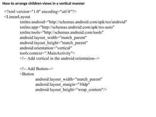 How to arrange children views in a vertical manner
<?xml version="1.0" encoding="utf-8"?>
<LinearLayout
xmlns:android="http://schemas.android.com/apk/res/android"
xmlns:app="http://schemas.android.com/apk/res-auto"
xmlns:tools="http://schemas.android.com/tools"
android:layout_width="match_parent"
android:layout_height="match_parent"
android:orientation="vertical"
tools:context=".MainActivity">
<!-- Add vertical in the android:orientation-->
<!-- Add Button-->
<Button
android:layout_width="match_parent"
android:layout_margin="10dp"
android:layout_height="wrap_content"/>
 