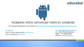 Working with Advanced Views in Android
For Queries:
Post on Twitter @edurekaIN: #askEdureka
Post on Facebook /edurekaIN
For more details please contact us:
US : 1800 275 9730 (toll free)
INDIA : +91 88808 62004
Email Us : sales@edureka.co
View Android Development course details at http://www.edureka.co/android-development-certification-course
 