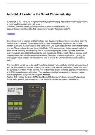 Android, A Leader in the Smart Phone Industry

(function(d, s, id) { var js, fjs = d.getElementsByTagName(s)[0]; if (d.getElementById(id)) return;
js = d.createElement(s); js.id = id; js.src =
"//connect.facebook.net/en_US/all.js#xfbml=1&appId=453336124685754";
fjs.parentNode.insertBefore(js, fjs); }(document, "script", "facebook-jssdk"));

Facebook


Since the advent of science and technology, new developments and discoveries have been the
key in the world around. These developments have tremendously heightened the human
comfort levels and made life easier and worthwhile. One such discovery has been that of mobile
phones. These cellular devices, brought to life in 1973, have reduced distances and made the
world shrink. Initiating and receiving calls is not only the purpose solved by these machines
today, however, as additional features like text messaging, MMS, e-mail, internet access, short
range wireless data transferring via infrared and Bluetooth, business application , gaming an
photography have all been introduced over time to create the ultimate smart phone we know
today.

This milestone turned out to be a path-breaking discovery when cellular phones were combined
with the features of a computer, creating the smart phone. A smart phone is a device that suits
the purpose of portable media players, low-end compact digital cameras, pocket video cameras,
and GPS navigation units altogether. This has been possible because of its high end mobile
operating systems (OS) such as Google's Android,
Apple’s iOS, Nokia's Symbian, RIM's BlackBerry OS, Samsung's Bada, Microsoft's Windows
Phone, HP's webOS, and embedded Linux distributions such as Maemo and MeeGo.




                                                                                             1/4
 