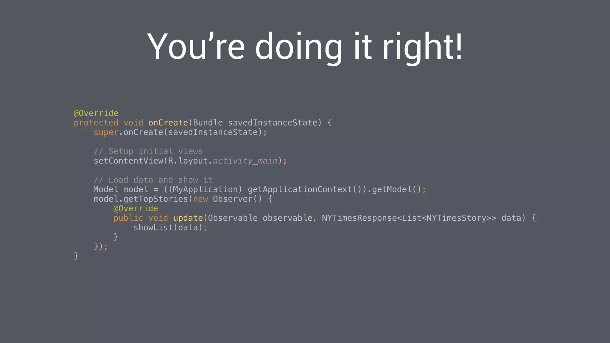 You’re doing it right!
@Override 
protected void onCreate(Bundle savedInstanceState) { 
super.onCreate(savedInstanceState); 
 
// Setup initial views 
setContentView(R.layout.activity_main); 
 
// Load data and show it 
Model model = ((MyApplication) getApplicationContext()).getModel(); 
model.getTopStories(new Observer() { 
@Override 
public void update(Observable observable, NYTimesResponse<List<NYTimesStory>> data) { 
showList(data); 
} 
}); 
} 
 