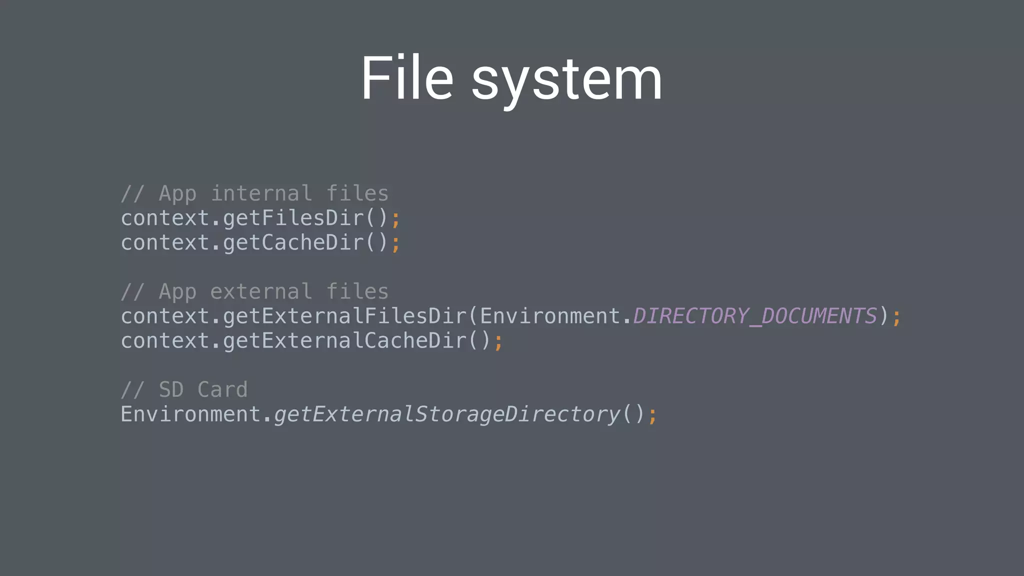 File system
// App internal files 
context.getFilesDir(); 
context.getCacheDir(); 
 
// App external files 
context.getExternalFilesDir(Environment.DIRECTORY_DOCUMENTS); 
context.getExternalCacheDir(); 
 
// SD Card 
Environment.getExternalStorageDirectory(); 
 