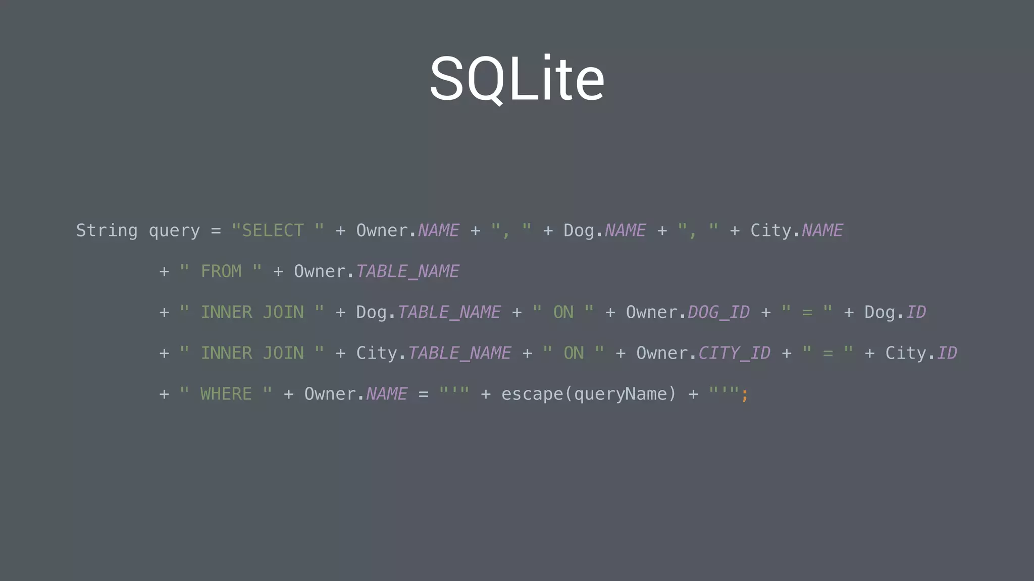 String query = "SELECT " + Owner.NAME + ", " + Dog.NAME + ", " + City.NAME
 
+ " FROM " + Owner.TABLE_NAME 
+ " INNER JOIN " + Dog.TABLE_NAME + " ON " + Owner.DOG_ID + " = " + Dog.ID 
+ " INNER JOIN " + City.TABLE_NAME + " ON " + Owner.CITY_ID + " = " + City.ID 
+ " WHERE " + Owner.NAME = "'" + escape(queryName) + "'"; 
SQLite
 