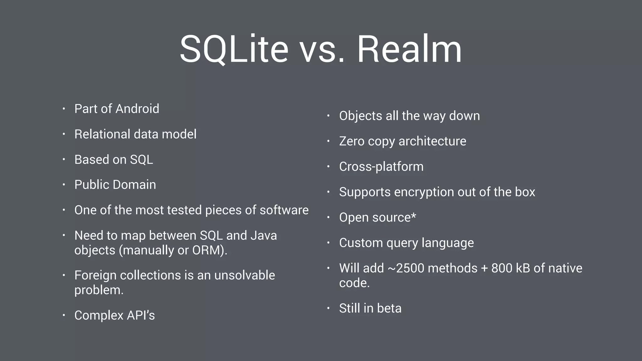 SQLite vs. Realm
• Part of Android
• Relational data model
• Based on SQL
• Public Domain
• One of the most tested pieces of software
• Need to map between SQL and Java
objects (manually or ORM).
• Foreign collections is an unsolvable
problem.
• Complex API’s
• Objects all the way down
• Zero copy architecture
• Cross-platform
• Supports encryption out of the box
• Open source*
• Custom query language
• Will add ~2500 methods + 800 kB of native
code.
• Still in beta
 