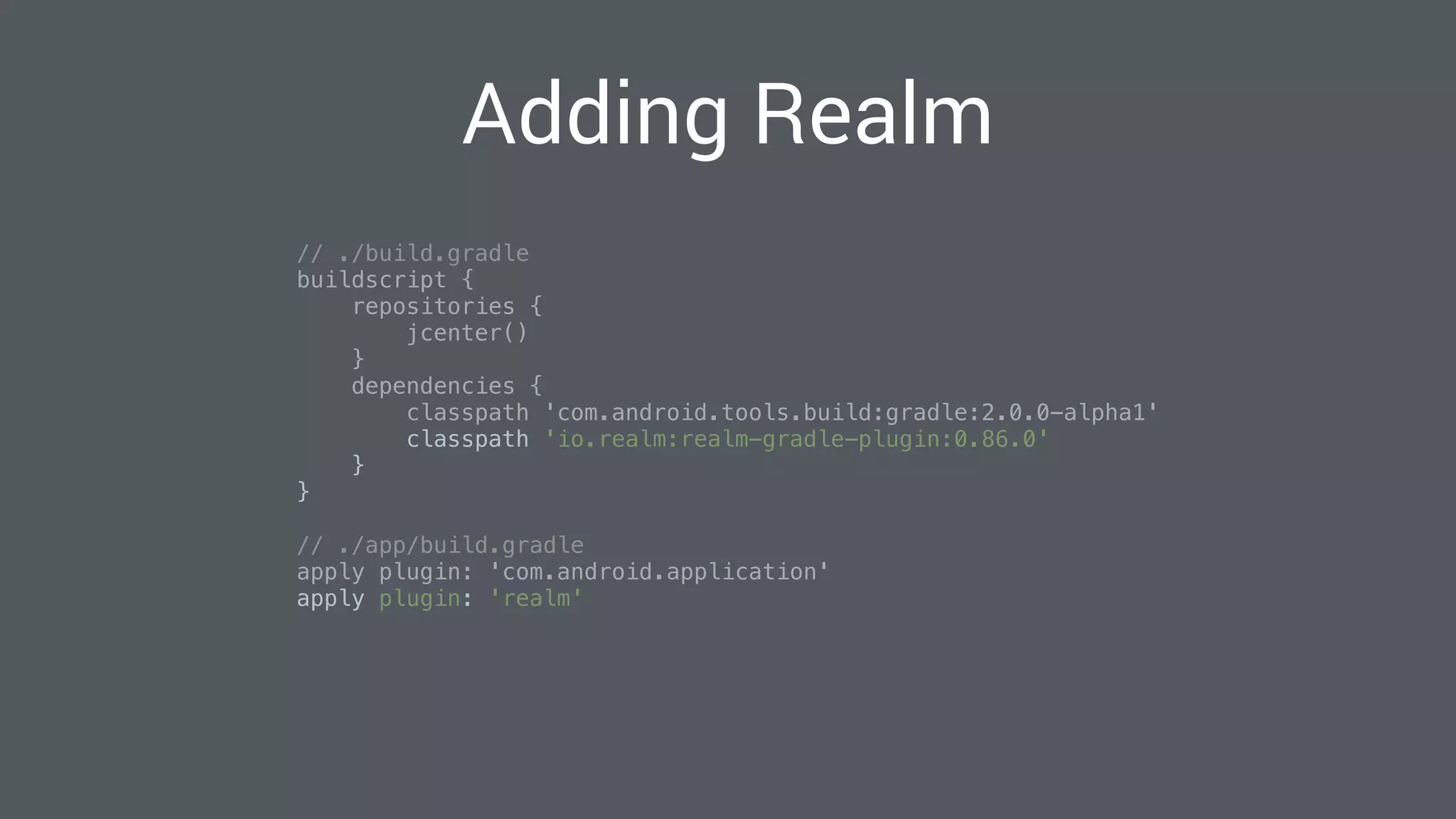 Adding Realm
// ./build.gradle 
buildscript { 
repositories { 
jcenter() 
} 
dependencies { 
classpath 'com.android.tools.build:gradle:2.0.0-alpha1' 
classpath 'io.realm:realm-gradle-plugin:0.86.0' 
} 
} 
// ./app/build.gradle 
apply plugin: 'com.android.application' 
apply plugin: 'realm' 
 
