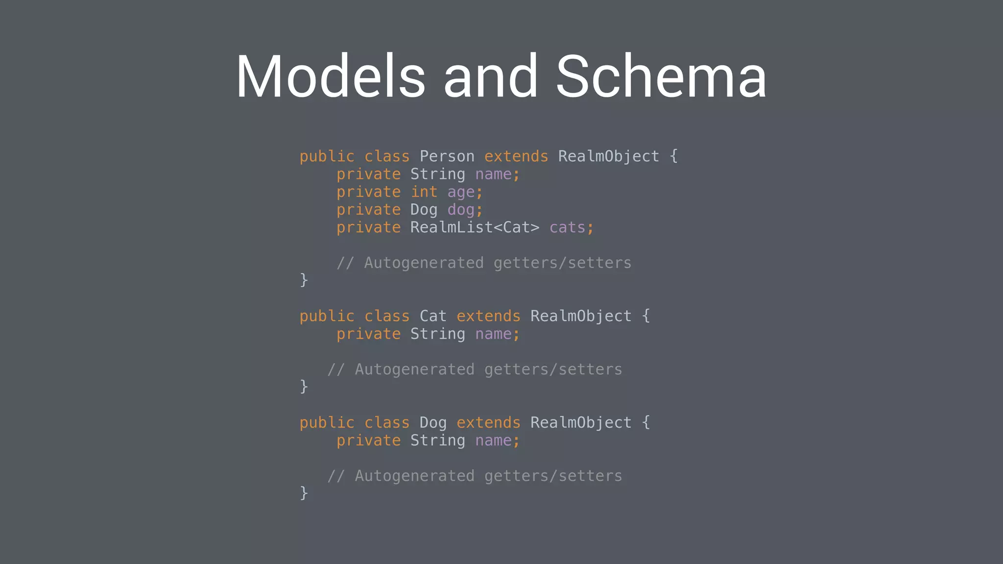 Models and Schema
public class Person extends RealmObject { 
private String name; 
private int age; 
private Dog dog; 
private RealmList<Cat> cats;
// Autogenerated getters/setters 
}
public class Cat extends RealmObject { 
private String name; 
// Autogenerated getters/setters 
}
public class Dog extends RealmObject { 
private String name; 
// Autogenerated getters/setters 
}
 