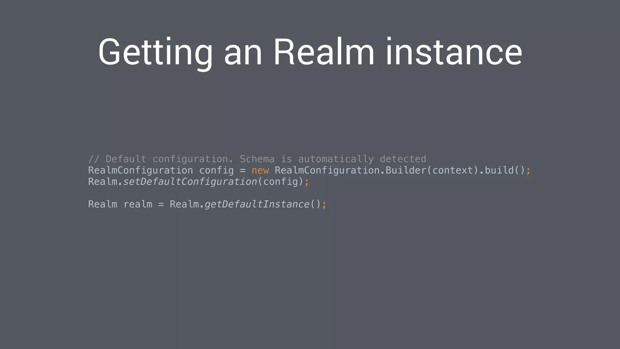Getting an Realm instance
// Default configuration. Schema is automatically detected
RealmConfiguration config = new RealmConfiguration.Builder(context).build(); 
Realm.setDefaultConfiguration(config); 
Realm realm = Realm.getDefaultInstance(); 
 
 