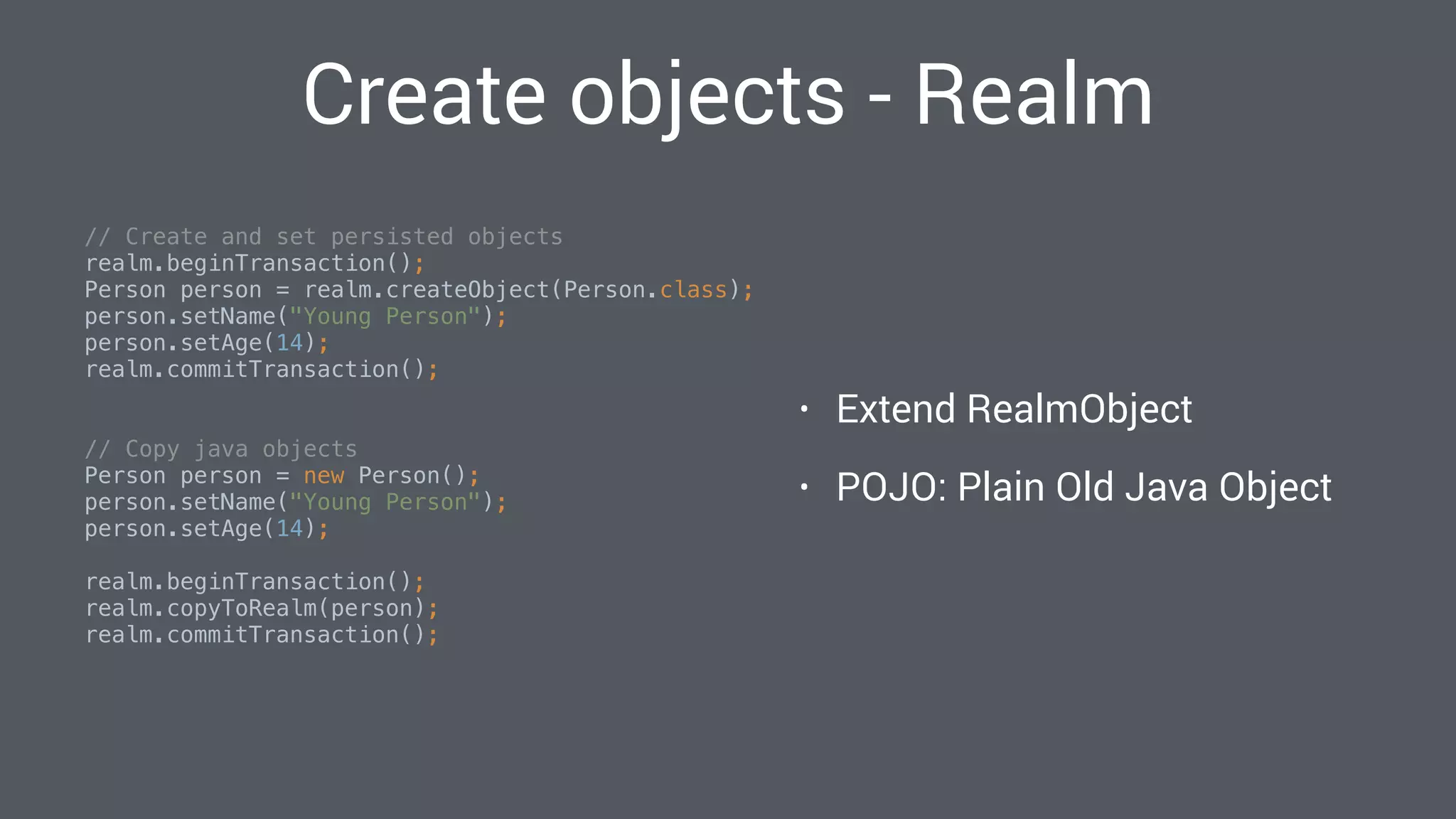 Create objects - Realm
// Create and set persisted objects 
realm.beginTransaction(); 
Person person = realm.createObject(Person.class); 
person.setName("Young Person"); 
person.setAge(14); 
realm.commitTransaction(); 
// Copy java objects 
Person person = new Person(); 
person.setName("Young Person"); 
person.setAge(14); 
 
realm.beginTransaction(); 
realm.copyToRealm(person); 
realm.commitTransaction(); 
• Extend RealmObject
• POJO: Plain Old Java Object
 