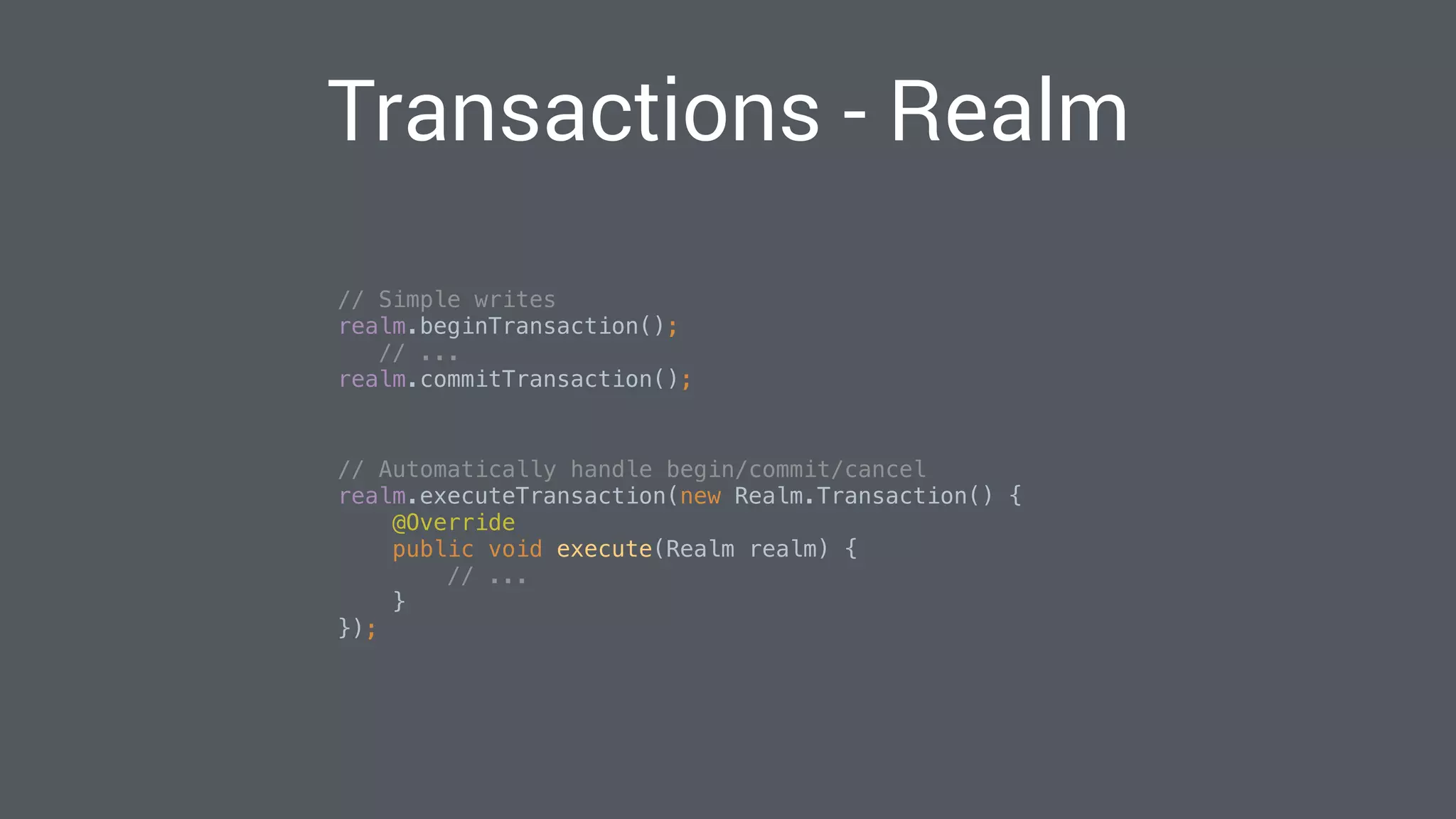 Transactions - Realm
// Simple writes 
realm.beginTransaction(); 
// ... 
realm.commitTransaction(); 
// Automatically handle begin/commit/cancel 
realm.executeTransaction(new Realm.Transaction() { 
@Override 
public void execute(Realm realm) { 
// ... 
} 
}); 
 