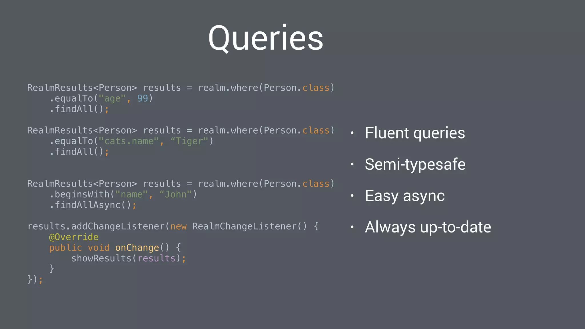 Queries
RealmResults<Person> results = realm.where(Person.class)
.equalTo("age", 99)
.findAll(); 
RealmResults<Person> results = realm.where(Person.class)
.equalTo("cats.name", “Tiger")
.findAll(); 
RealmResults<Person> results = realm.where(Person.class)
.beginsWith("name", “John")
.findAllAsync(); 
results.addChangeListener(new RealmChangeListener() { 
@Override 
public void onChange() { 
showResults(results); 
} 
}); 
• Fluent queries
• Semi-typesafe
• Easy async
• Always up-to-date
 