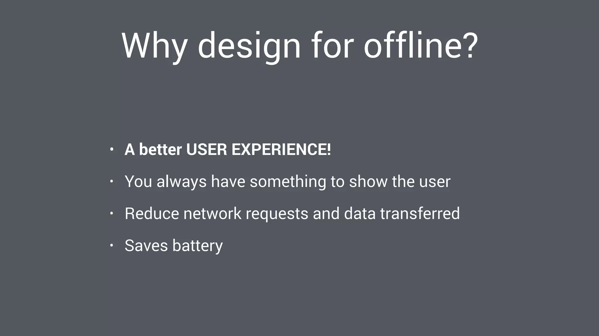 Why design for offline?
• A better USER EXPERIENCE!
• You always have something to show the user
• Reduce network requests and data transferred
• Saves battery
 