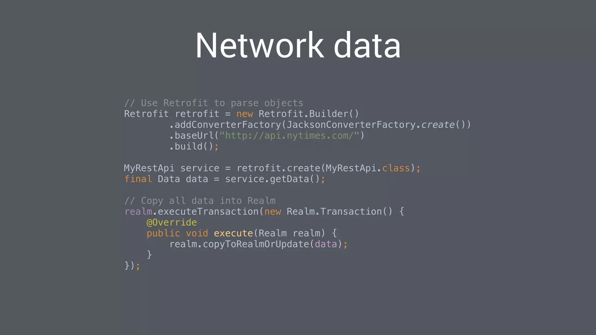 Network data
// Use Retrofit to parse objects 
Retrofit retrofit = new Retrofit.Builder() 
.addConverterFactory(JacksonConverterFactory.create()) 
.baseUrl("http://api.nytimes.com/") 
.build(); 
 
MyRestApi service = retrofit.create(MyRestApi.class); 
final Data data = service.getData(); 
 
// Copy all data into Realm 
realm.executeTransaction(new Realm.Transaction() { 
@Override 
public void execute(Realm realm) { 
realm.copyToRealmOrUpdate(data); 
} 
}); 
 