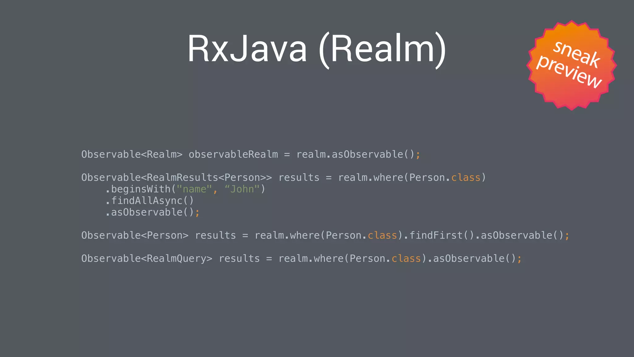 RxJava (Realm)
Observable<Realm> observableRealm = realm.asObservable(); 
Observable<RealmResults<Person>> results = realm.where(Person.class)
.beginsWith("name", “John")
.findAllAsync()
.asObservable(); 
Observable<Person> results = realm.where(Person.class).findFirst().asObservable(); 
Observable<RealmQuery> results = realm.where(Person.class).asObservable(); 
 