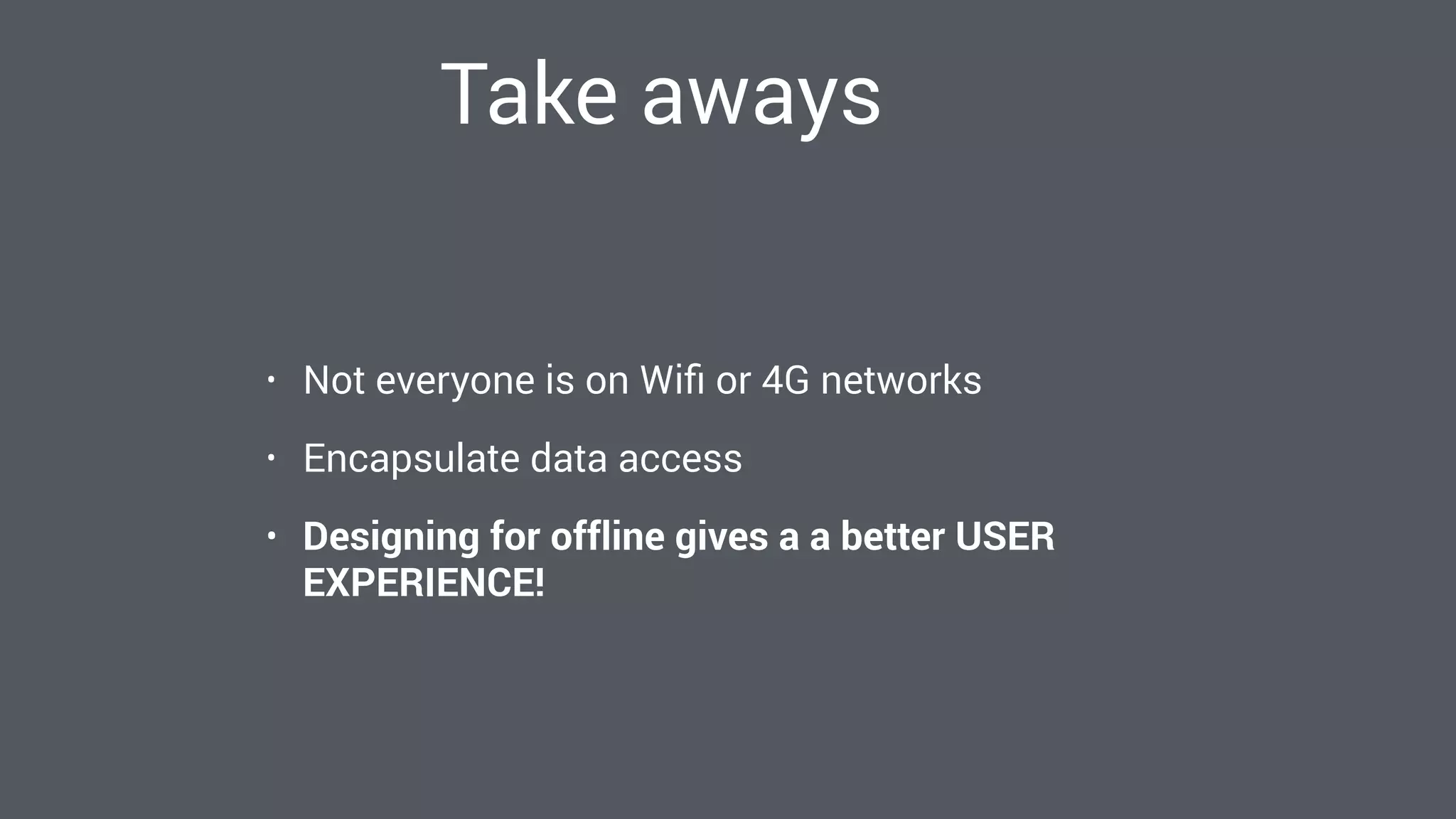 Take aways
• Not everyone is on Wiﬁ or 4G networks
• Encapsulate data access
• Designing for offline gives a a better USER
EXPERIENCE!
 