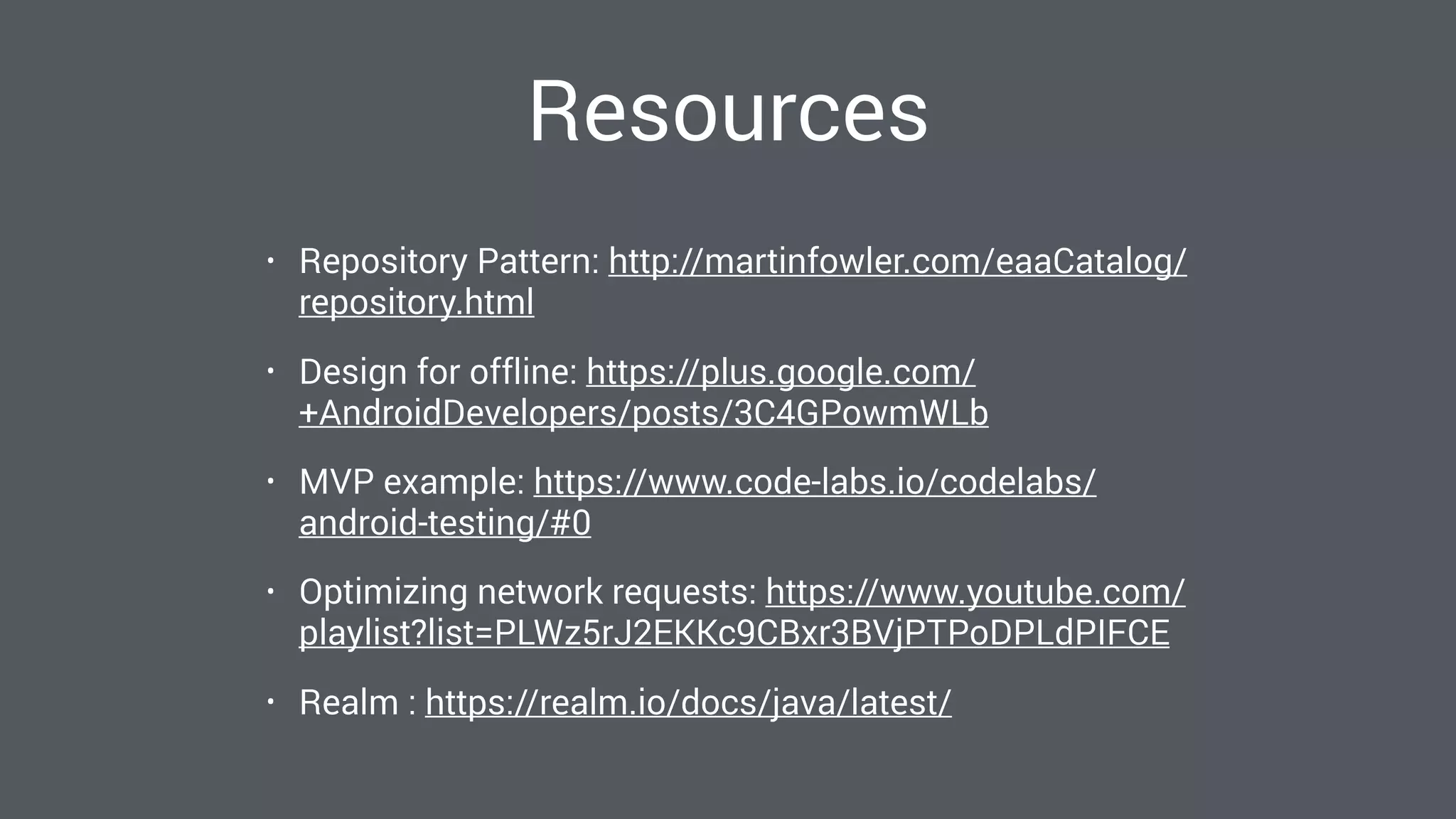 Resources
• Repository Pattern: http://martinfowler.com/eaaCatalog/
repository.html
• Design for offline: https://plus.google.com/
+AndroidDevelopers/posts/3C4GPowmWLb
• MVP example: https://www.code-labs.io/codelabs/
android-testing/#0
• Optimizing network requests: https://www.youtube.com/
playlist?list=PLWz5rJ2EKKc9CBxr3BVjPTPoDPLdPIFCE
• Realm : https://realm.io/docs/java/latest/
 