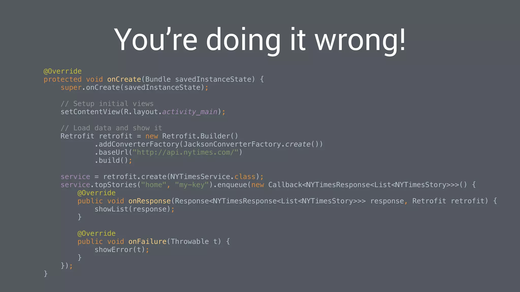 You’re doing it wrong!
@Override 
protected void onCreate(Bundle savedInstanceState) { 
super.onCreate(savedInstanceState); 
 
// Setup initial views 
setContentView(R.layout.activity_main); 
 
// Load data and show it 
Retrofit retrofit = new Retrofit.Builder() 
.addConverterFactory(JacksonConverterFactory.create()) 
.baseUrl("http://api.nytimes.com/") 
.build(); 
 
service = retrofit.create(NYTimesService.class); 
service.topStories("home", "my-key").enqueue(new Callback<NYTimesResponse<List<NYTimesStory>>>() { 
@Override 
public void onResponse(Response<NYTimesResponse<List<NYTimesStory>>> response, Retrofit retrofit) { 
showList(response); 
} 
 
@Override 
public void onFailure(Throwable t) { 
showError(t); 
} 
}); 
} 
 