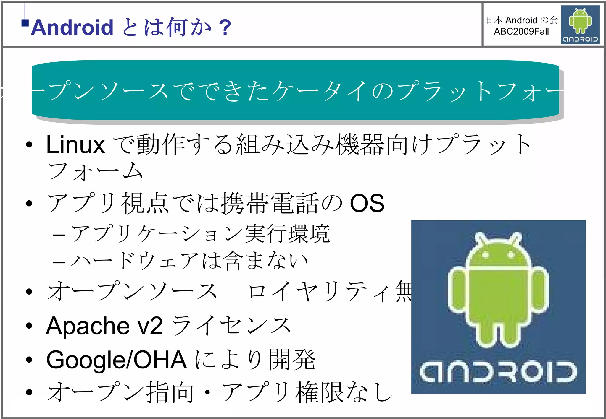 Linuxで動作する組み込み機器向けプラットフォーム アプリ視点では携帯電話のOS アプリケーション実行環境 ハードウェアは含まない オープンソース　ロイヤリティ無料! Apache v2ライセンス Google/OHAにより開発 オープン指向・アプリ権限なし オープンソースでできたケータイのプラットフォーム Android とは何か ? 