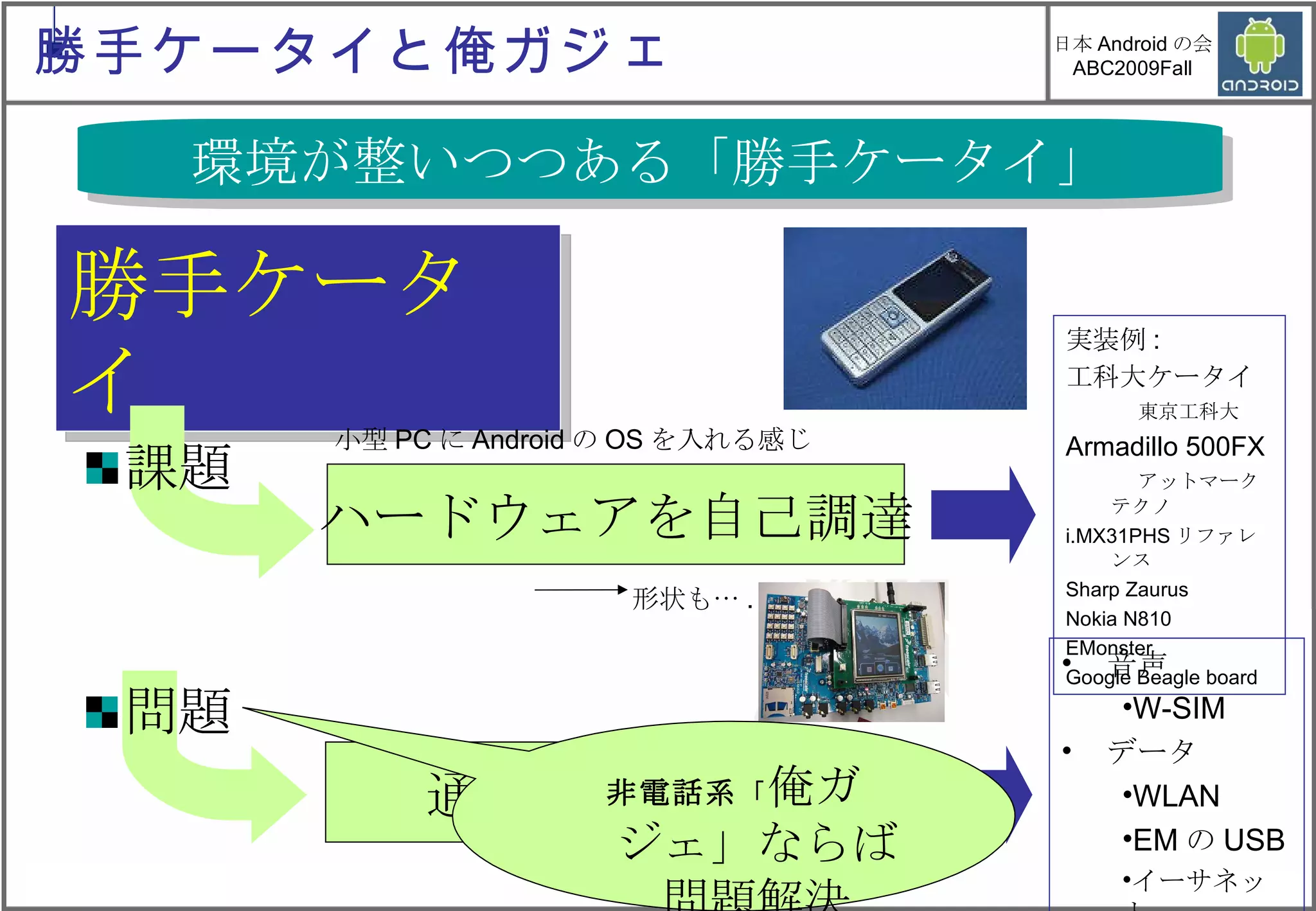 勝手ケータイ ハードウェアを自己調達 通信部分の解決 実装例 : 工科大ケータイ　 東京工科大 Armadillo 500FX 　 アットマークテクノ  i.MX31PHS リファレンス Sharp Zaurus Nokia N810 EMonster Google Beagle board 課題 問題 小型 PC に Android の OS を入れる感じ 音声 W-SIM データ WLAN EM の USB イーサネット  形状も… . 環境が整いつつある「勝手ケータイ」 非電話系 「 俺ガジェ」ならば問題解決 勝手ケータイと俺ガジェ 