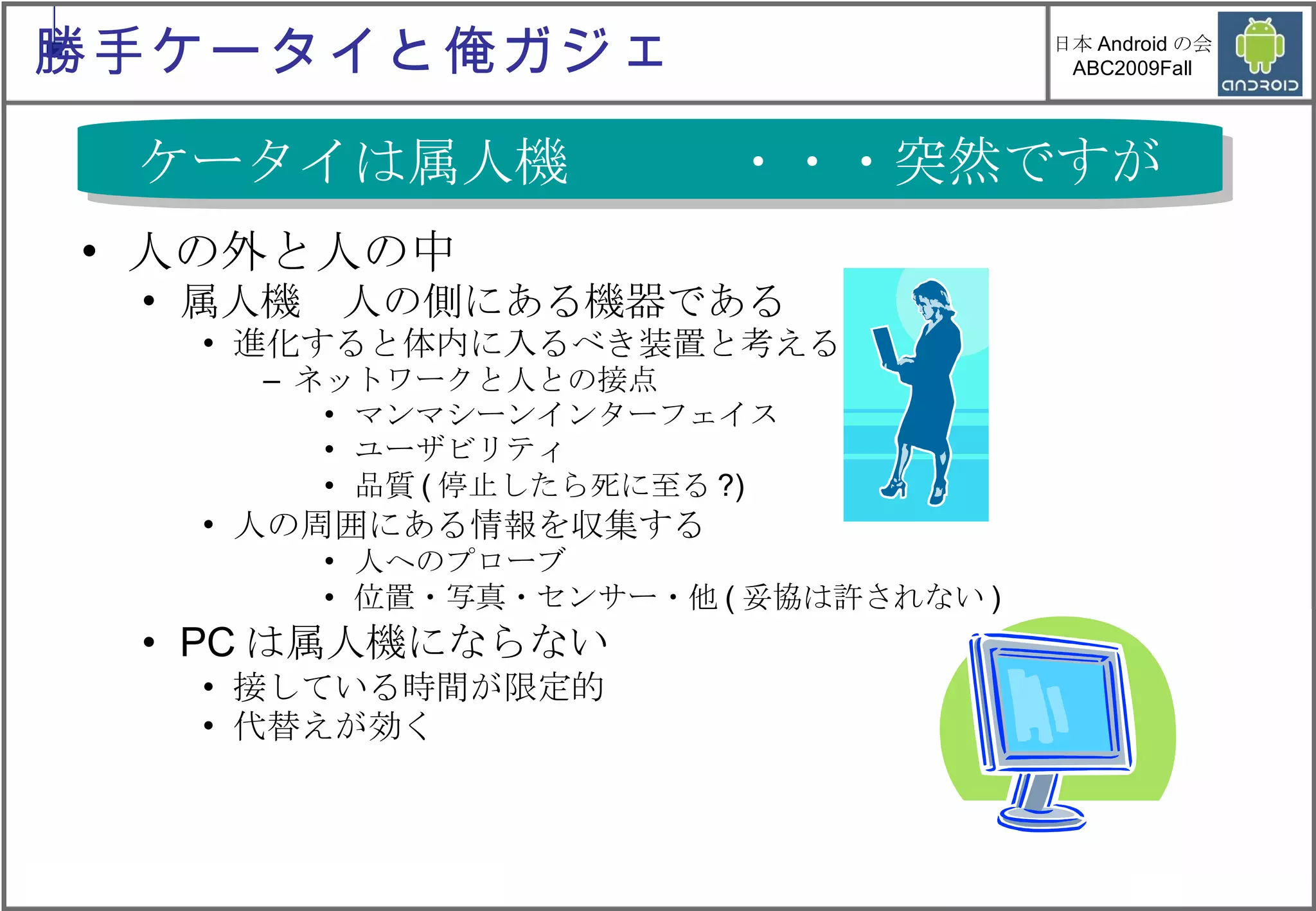 人の外と人の中 属人機　人の側にある機器である 進化すると体内に入るべき装置と考える ネットワークと人との接点 マンマシーンインターフェイス ユーザビリティ 品質 ( 停止したら死に至る ?) 人の周囲にある情報を収集する 人へのプローブ 位置・写真・センサー・他 ( 妥協は許されない ) PC は属人機にならない 接している時間が限定的 代替えが効く ケータイは属人機　　　・・・突然ですが 勝手ケータイと俺ガジェ 