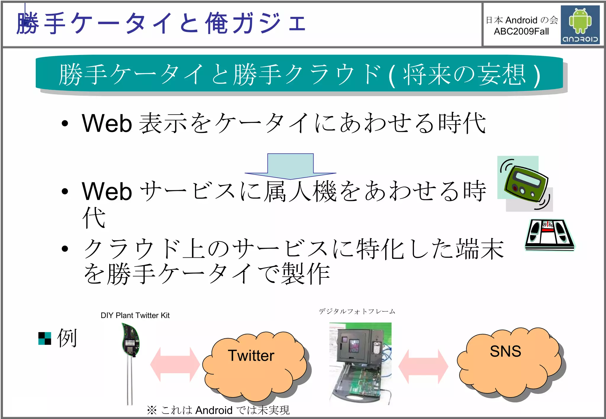 Web表示をケータイにあわせる時代 Webサービスに属人機をあわせる時代 クラウド上のサービスに特化した端末を勝手ケータイで製作 勝手ケータイと勝手クラウド ( 将来の妄想 ) 例 DIY Plant Twitter Kit  デジタルフォトフレーム  SNS Twitter ※ これは Android では未実現 勝手ケータイと俺ガジェ 