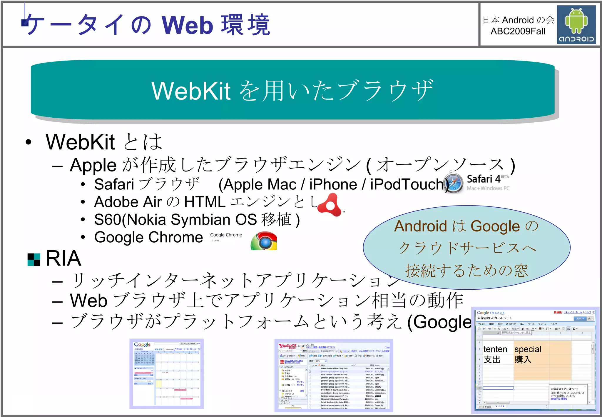 WebKit とは Apple が作成したブラウザエンジン ( オープンソース ) Safari ブラウザ　 (Apple Mac / iPhone / iPodTouch) Adobe Air の HTML エンジンとして S60(Nokia Symbian OS 移植 ) Google Chrome RIA リッチインターネットアプリケーション Web ブラウザ上でアプリケーション相当の動作 ブラウザがプラットフォームという考え (Google 戦略 ) WebKit を用いたブラウザ Android は Google の クラウドサービスへ 接続するための窓 ケータイの Web 環境 