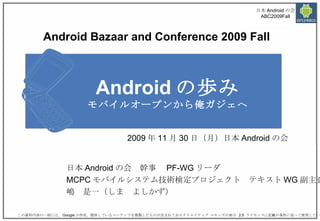 Android の歩み モバイルオープンから俺ガジェへ 日本 Android の会　幹事　 PF-WG リーダ MCPC モバイルシステム技術検定プロジェクト　テキスト WG 副主査 嶋　是一（しま　よしかず） 2009 年 11 月 30 日（月）日本 Android の会 この資料内容の一部には、 Google が作成、提供しているコンテンツを複製したものが含まれておりクリエイティブ コモンズの表示  2.5  ライセンスに記載の条件に従って使用しています。  Android Bazaar and Conference 2009 Fall 