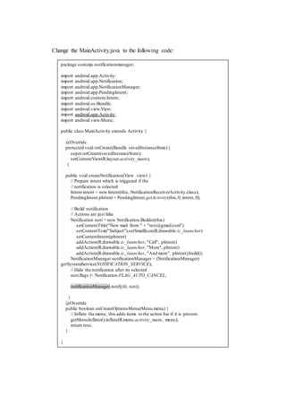 Change the MainActivity.java to the following code:
package com.mjs.notificationmanager;
import android.app.Activity;
import android.app.Notification;
import android.app.NotificationManager;
import android.app.PendingIntent;
import android.content.Intent;
import android.os.Bundle;
import android.view.View;
import android.app.Activity;
import android.view.Menu;
public class MainActivity extends Activity {
@Override
protected void onCreate(Bundle savedInstanceState){
super.onCreate(savedInstanceState);
setContentView(R.layout.activity_main);
}
public void createNotification(View view) {
// Prepare intent which is triggered if the
// notification is selected
Intent intent = new Intent(this, NotificationReceiverActivity.class);
PendingIntent pIntent = PendingIntent.getActivity(this,0, intent, 0);
// Build notification
// Actions are just fake
Notification noti = new Notification.Builder(this)
.setContentTitle("New mail from " + "test@gmail.com")
.setContentText("Subject").setSmallIcon(R.drawable.ic_launcher)
.setContentIntent(pIntent)
.addAction(R.drawable.ic_launcher, "Call", pIntent)
.addAction(R.drawable.ic_launcher, "More", pIntent)
.addAction(R.drawable.ic_launcher, "And more", pIntent).build();
NotificationManager notificationManager = (NotificationManager)
getSystemService(NOTIFICATION_SERVICE);
// Hide the notification after its selected
noti.flags |= Notification.FLAG_AUTO_CANCEL;
notificationManager.notify(0, noti);
}
@Override
public boolean onCreateOptionsMenu(Menu menu) {
// Inflate the menu; this adds items to the action bar if it is present.
getMenuInflater().inflate(R.menu.activity_main, menu);
return true;
}
}
 