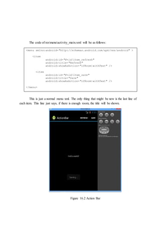 The code of resmenuactivity_main.xml will be as follows:
This is just a normal menu xml. The only thing that might be new is the last line of
each item. This line just says, if there is enough room, the title will be shown.
Figure 16.2 Action Bar
<menu xmlns:android="http://schemas.android.com/apk/res/android" >
<item
android:id="@+id/item_refresh"
android:title="Refresh"
android:showAsAction="ifRoom|withText" />
<item
android:id="@+id/item_save"
android:title="Save"
android:showAsAction="ifRoom|withText" />
</menu>
 