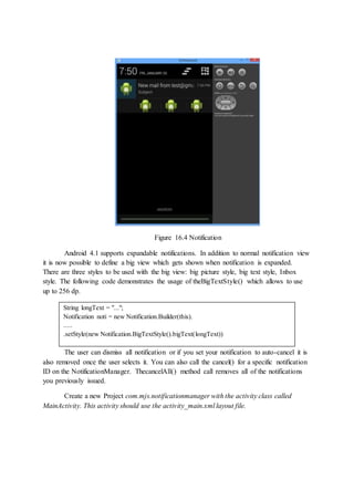 Figure 16.4 Notification
Android 4.1 supports expandable notifications. In addition to normal notification view
it is now possible to define a big view which gets shown when notification is expanded.
There are three styles to be used with the big view: big picture style, big text style, Inbox
style. The following code demonstrates the usage of theBigTextStyle() which allows to use
up to 256 dp.
The user can dismiss all notification or if you set your notification to auto-cancel it is
also removed once the user selects it. You can also call the cancel() for a specific notification
ID on the NotificationManager. ThecancelAll() method call removes all of the notifications
you previously issued.
Create a new Project com.mjs.notificationmanager with the activity class called
MainActivity. This activity should use the activity_main.xml layout file.
String longText = "...";
Notification noti = new Notification.Builder(this).
.....
.setStyle(new Notification.BigTextStyle().bigText(longText))
 