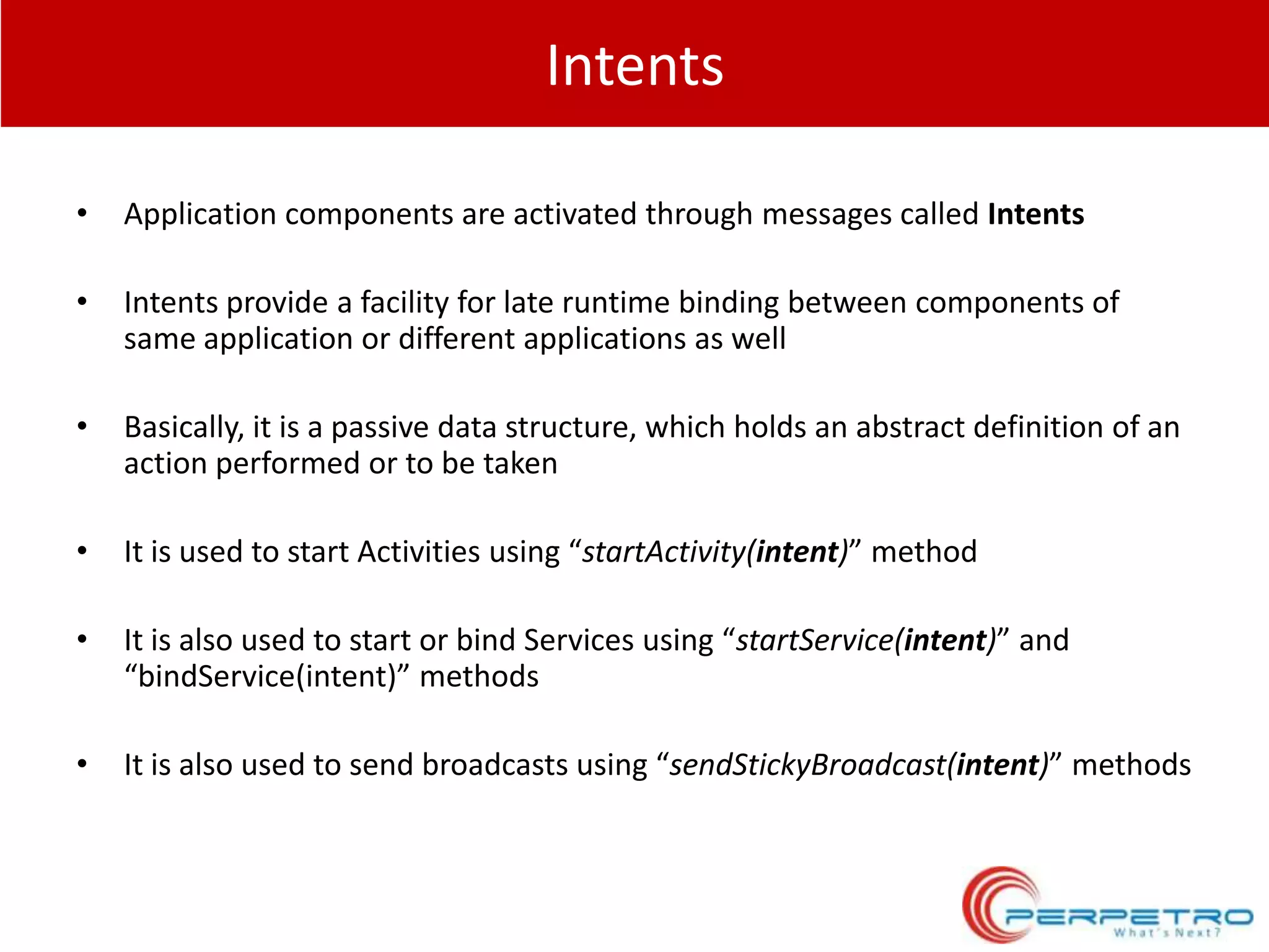 Intents
•

Application components are activated through messages called Intents

•

Intents provide a facility for late runtime binding between components of
same application or different applications as well

•

Basically, it is a passive data structure, which holds an abstract definition of an
action performed or to be taken

•

It is used to start Activities using “startActivity(intent)” method

•

It is also used to start or bind Services using “startService(intent)” and
“bindService(intent)” methods

•

It is also used to send broadcasts using “sendStickyBroadcast(intent)” methods

 