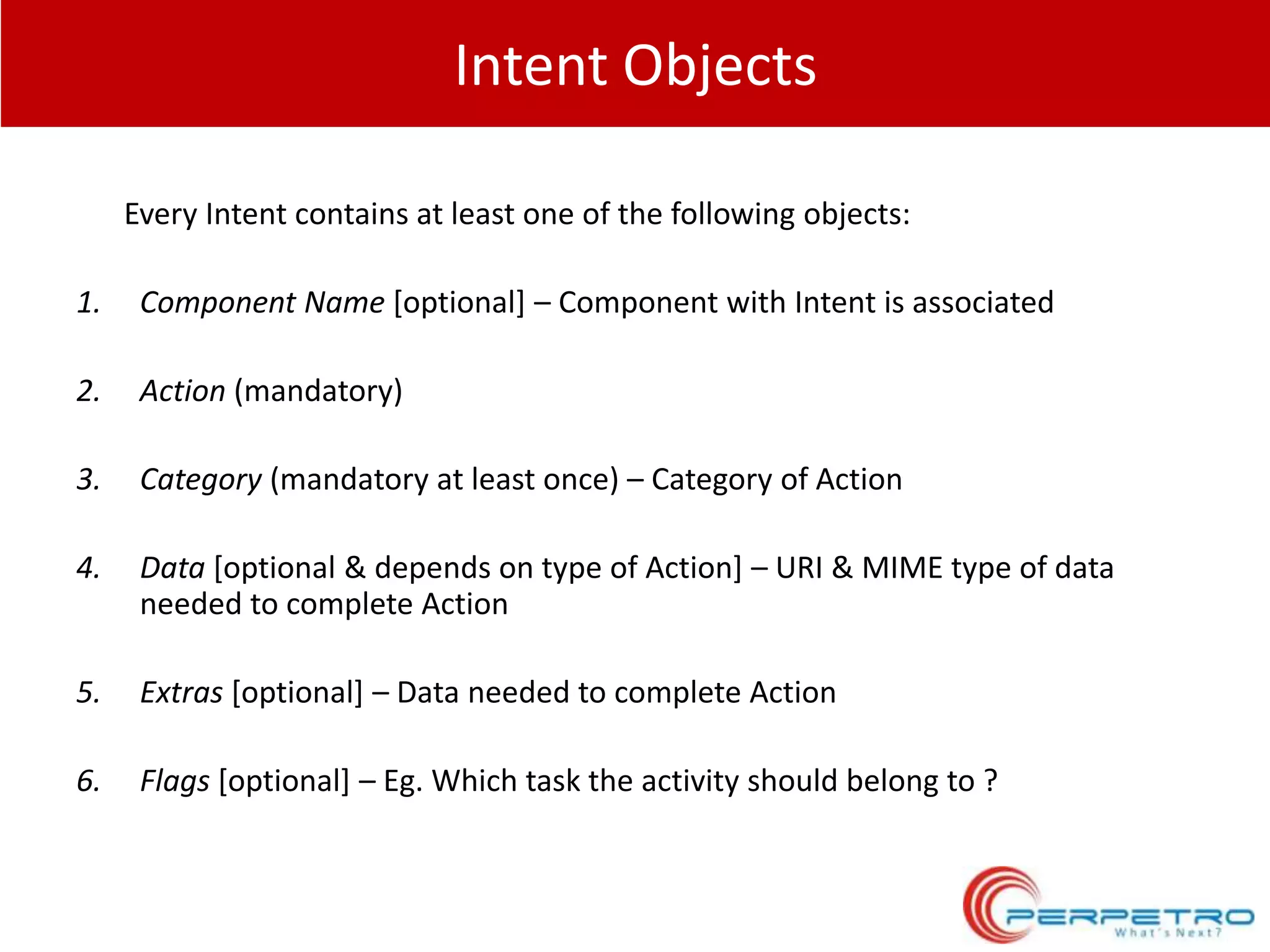 Intent Objects
Every Intent contains at least one of the following objects:
1.

Component Name [optional] – Component with Intent is associated

2.

Action (mandatory)

3.

Category (mandatory at least once) – Category of Action

4.

Data [optional & depends on type of Action] – URI & MIME type of data
needed to complete Action

5.

Extras [optional] – Data needed to complete Action

6.

Flags [optional] – Eg. Which task the activity should belong to ?

 