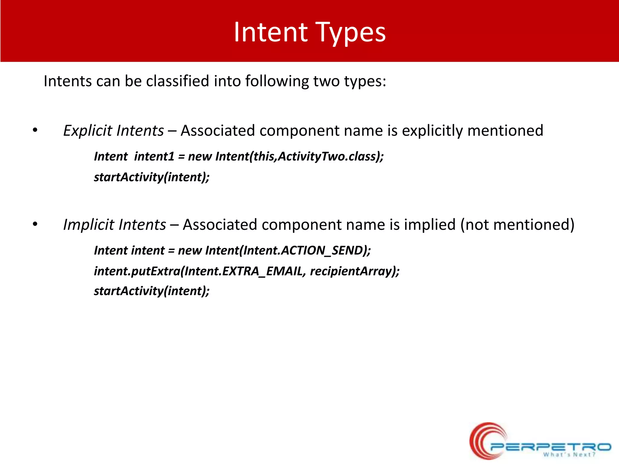 Intent Types
Intents can be classified into following two types:
•

Explicit Intents – Associated component name is explicitly mentioned
Intent intent1 = new Intent(this,ActivityTwo.class);
startActivity(intent);

•

Implicit Intents – Associated component name is implied (not mentioned)
Intent intent = new Intent(Intent.ACTION_SEND);

intent.putExtra(Intent.EXTRA_EMAIL, recipientArray);
startActivity(intent);

 