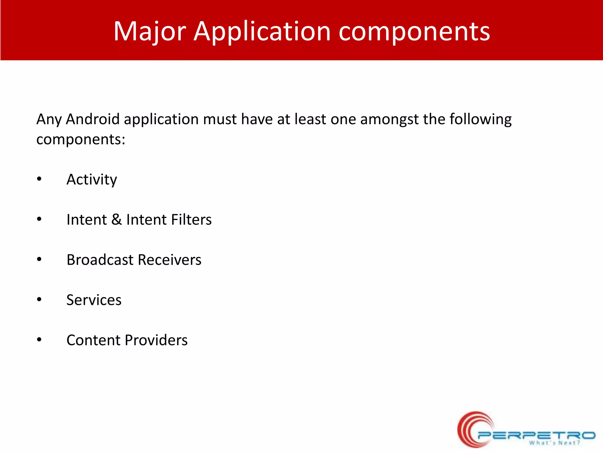 Major Application components
Any Android application must have at least one amongst the following
components:
•

Activity

•

Intent & Intent Filters

•

Broadcast Receivers

•

Services

•

Content Providers

 