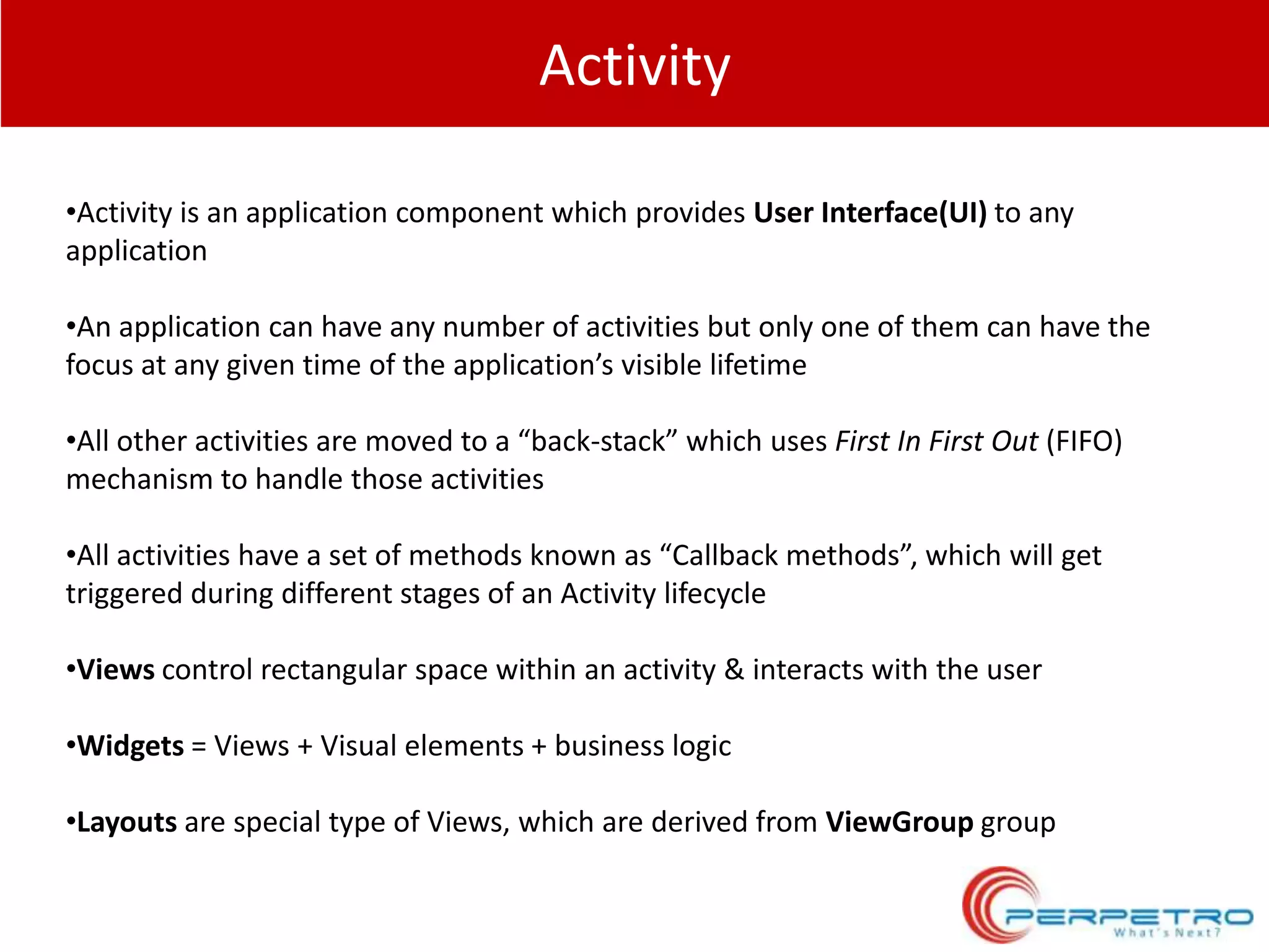 Activity
•Activity is an application component which provides User Interface(UI) to any
application

•An application can have any number of activities but only one of them can have the
focus at any given time of the application’s visible lifetime
•All other activities are moved to a “back-stack” which uses First In First Out (FIFO)
mechanism to handle those activities
•All activities have a set of methods known as “Callback methods”, which will get
triggered during different stages of an Activity lifecycle
•Views control rectangular space within an activity & interacts with the user

•Widgets = Views + Visual elements + business logic
•Layouts are special type of Views, which are derived from ViewGroup group

 