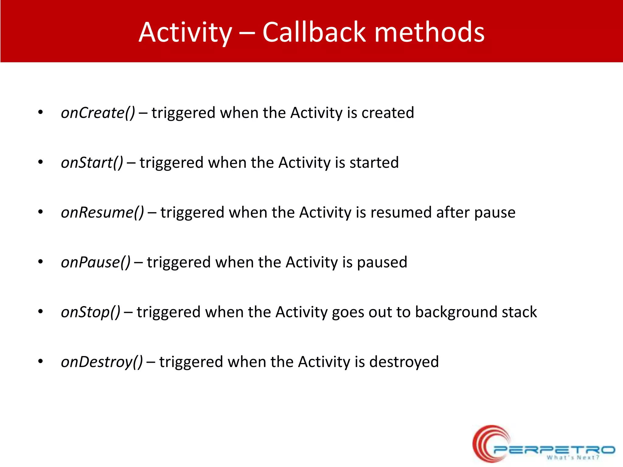 Activity – Callback methods
• onCreate() – triggered when the Activity is created

• onStart() – triggered when the Activity is started
• onResume() – triggered when the Activity is resumed after pause
• onPause() – triggered when the Activity is paused
• onStop() – triggered when the Activity goes out to background stack
• onDestroy() – triggered when the Activity is destroyed

 