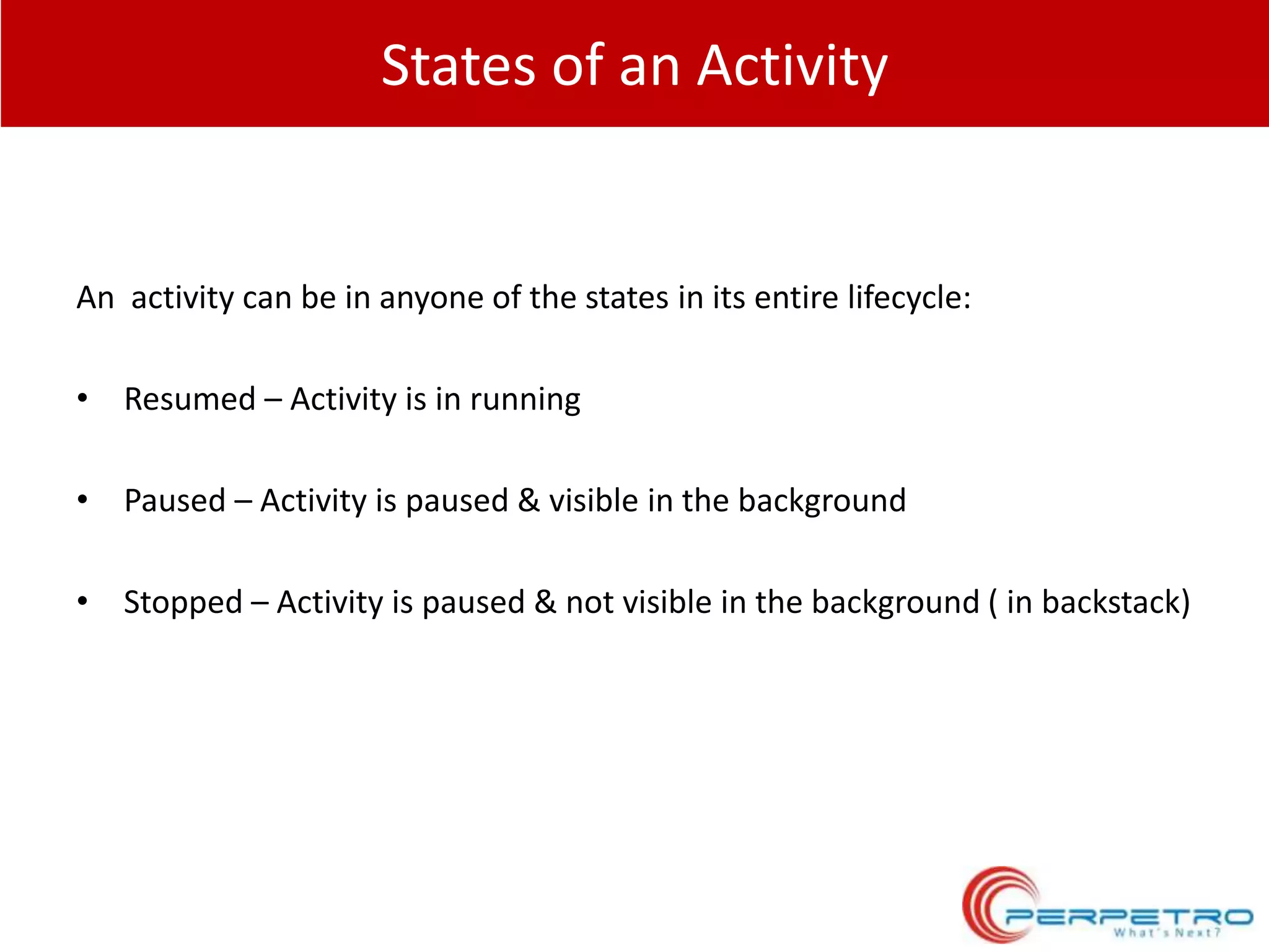 States of an Activity

An activity can be in anyone of the states in its entire lifecycle:
• Resumed – Activity is in running
• Paused – Activity is paused & visible in the background
• Stopped – Activity is paused & not visible in the background ( in backstack)

 