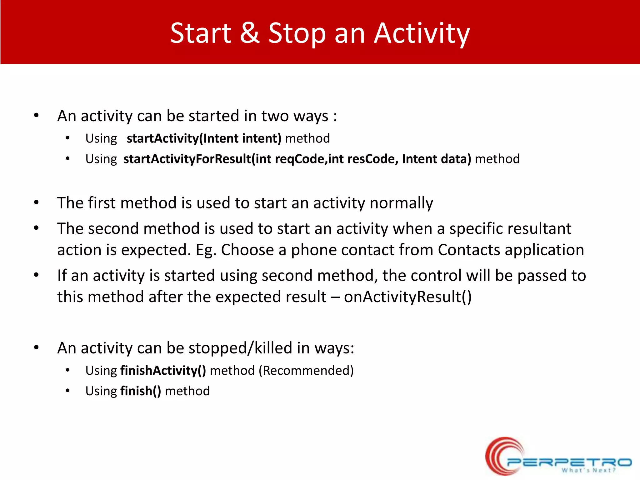 Start & Stop an Activity
• An activity can be started in two ways :
•
•

Using startActivity(Intent intent) method
Using startActivityForResult(int reqCode,int resCode, Intent data) method

• The first method is used to start an activity normally
• The second method is used to start an activity when a specific resultant
action is expected. Eg. Choose a phone contact from Contacts application
• If an activity is started using second method, the control will be passed to
this method after the expected result – onActivityResult()
• An activity can be stopped/killed in ways:
•
•

Using finishActivity() method (Recommended)
Using finish() method

 