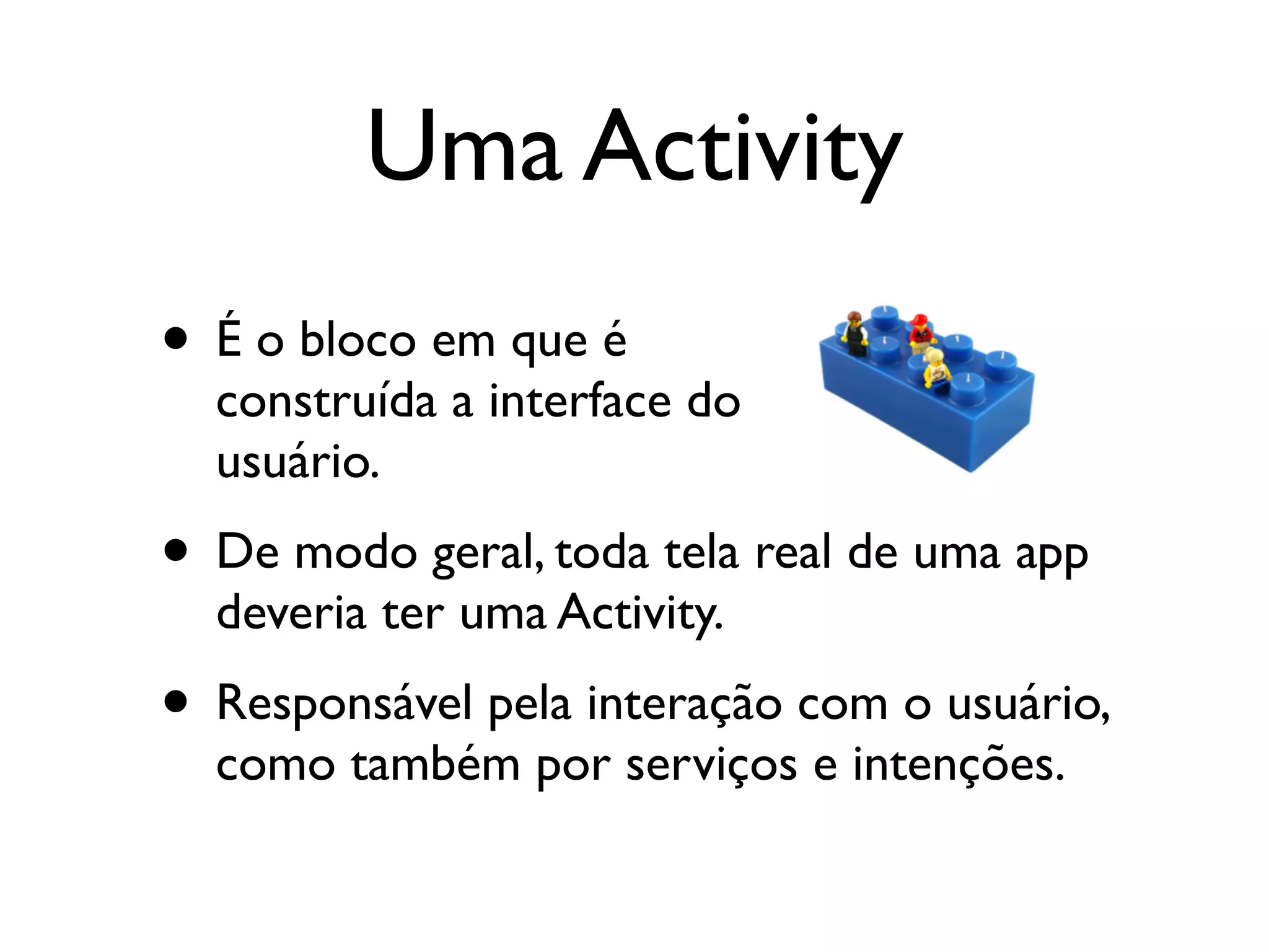 Uma Activity
• É o bloco em que é
  construída a interface do
  usuário.
• De modo geral, toda tela real de uma app
  deveria ter uma Activity.
• Responsável pela interação com o usuário,
  como também por serviços e intenções.
 