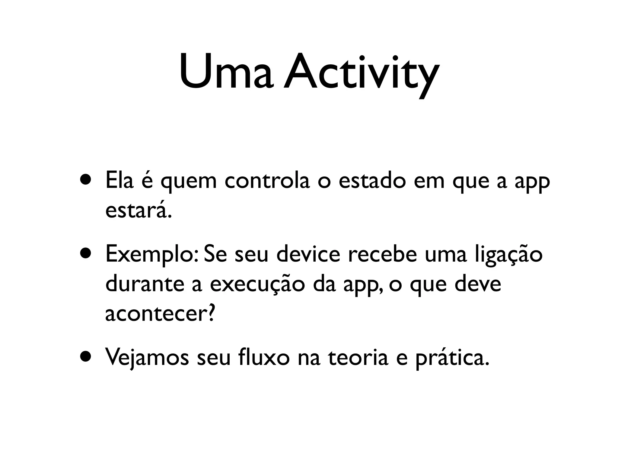 Uma Activity

• Ela é quem controla o estado em que a app
  estará.
• Exemplo: Se seu device recebe uma ligação
  durante a execução da app, o que deve
  acontecer?
• Vejamos seu ﬂuxo na teoria e prática.
 