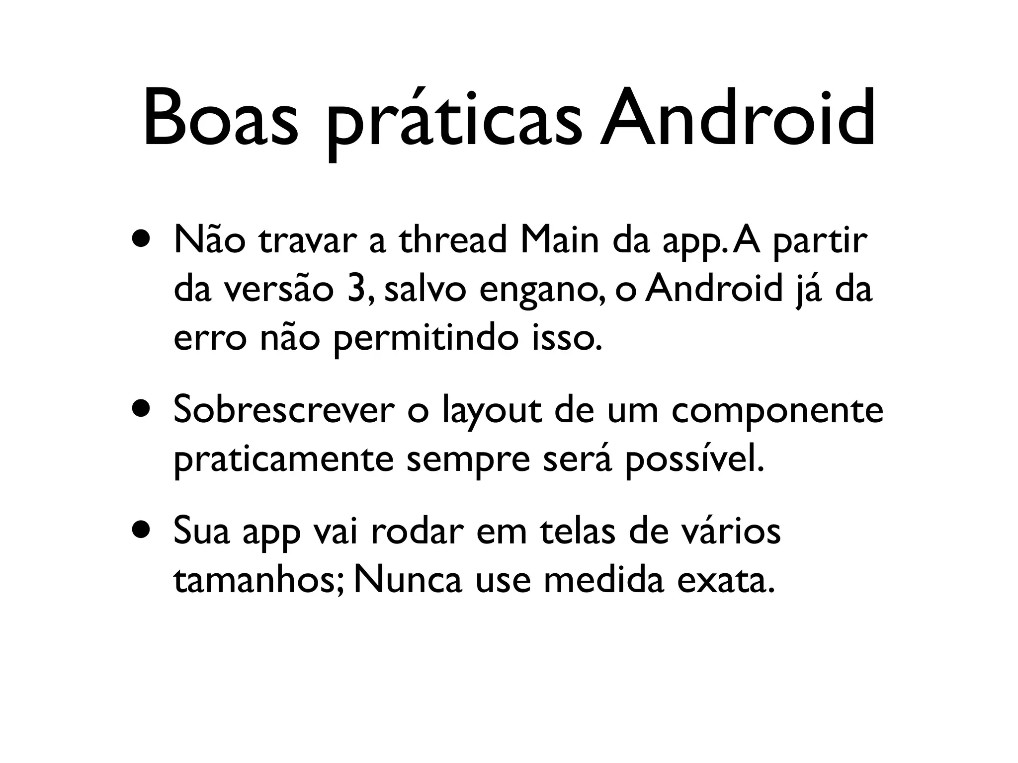 Boas práticas Android
• Não travar a thread Main da app. A partir
  da versão 3, salvo engano, o Android já da
  erro não permitindo isso.
• Sobrescrever o layout de um componente
  praticamente sempre será possível.
• Sua app vai rodar em telas de vários
  tamanhos; Nunca use medida exata.
 